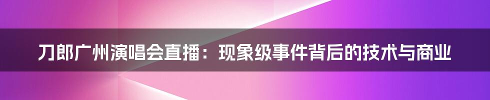 刀郎广州演唱会直播：现象级事件背后的技术与商业