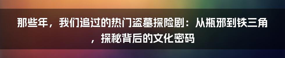 那些年，我们追过的热门盗墓探险剧：从瓶邪到铁三角，探秘背后的文化密码