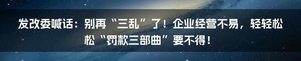 发改委喊话：别再“三乱”了！企业经营不易，轻轻松松“罚款三部曲”要不得！