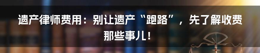 遗产律师费用：别让遗产“跑路”，先了解收费那些事儿！