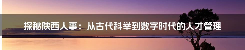 探秘陕西人事：从古代科举到数字时代的人才管理