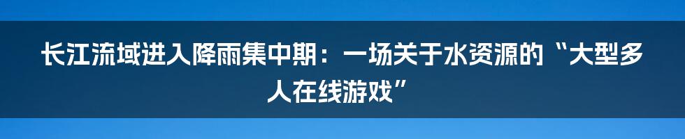 长江流域进入降雨集中期：一场关于水资源的“大型多人在线游戏”