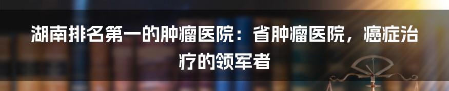 湖南排名第一的肿瘤医院：省肿瘤医院，癌症治疗的领军者