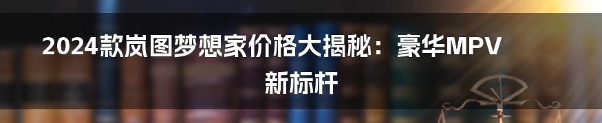 2024款岚图梦想家价格大揭秘：豪华MPV新标杆