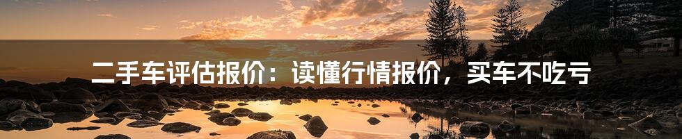 二手车评估报价：读懂行情报价，买车不吃亏