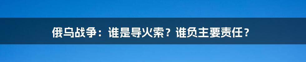 俄乌战争：谁是导火索？谁负主要责任？