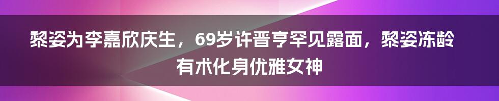 黎姿为李嘉欣庆生，69岁许晋亨罕见露面，黎姿冻龄有术化身优雅女神