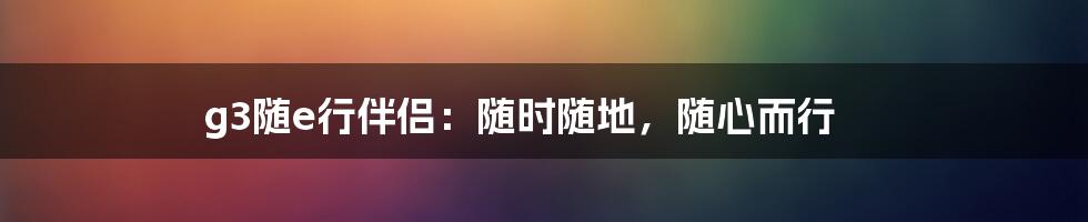 g3随e行伴侣：随时随地，随心而行