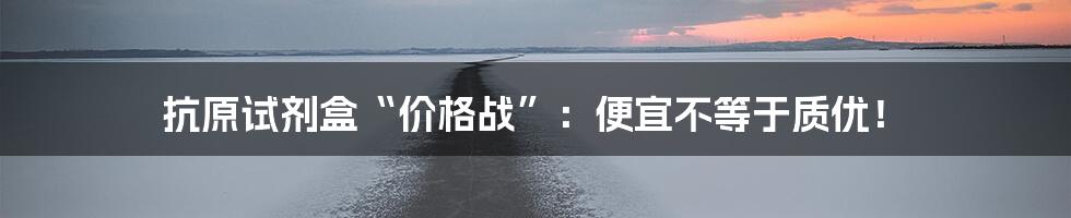 抗原试剂盒“价格战”：便宜不等于质优！