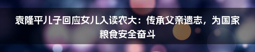 袁隆平儿子回应女儿入读农大：传承父亲遗志，为国家粮食安全奋斗