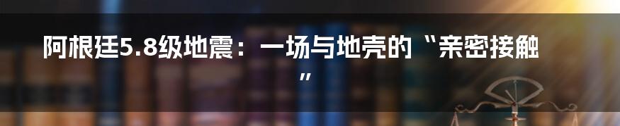 阿根廷5.8级地震：一场与地壳的“亲密接触”