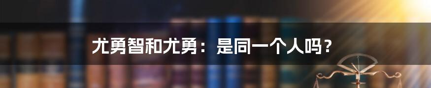 尤勇智和尤勇：是同一个人吗？