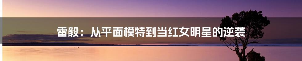 雷毅：从平面模特到当红女明星的逆袭