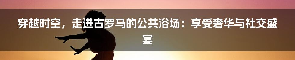 穿越时空，走进古罗马的公共浴场：享受奢华与社交盛宴