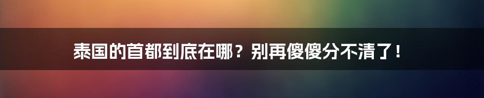 泰国的首都到底在哪？别再傻傻分不清了！