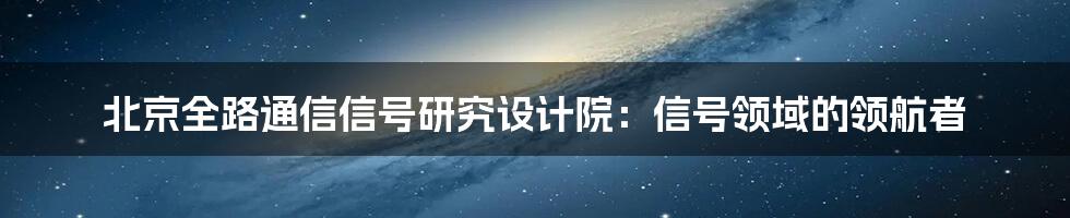 北京全路通信信号研究设计院：信号领域的领航者