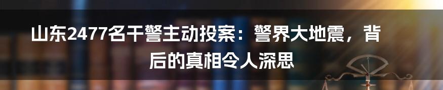 山东2477名干警主动投案：警界大地震，背后的真相令人深思