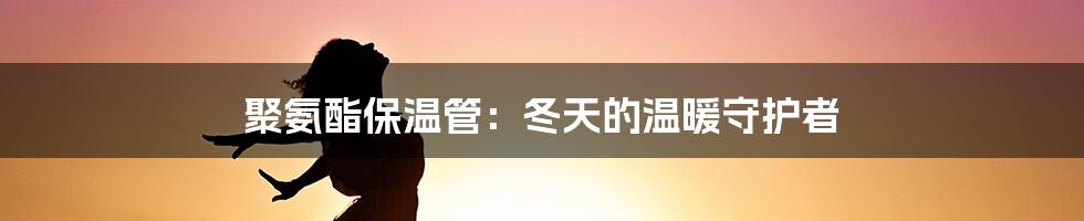 聚氨酯保温管：冬天的温暖守护者