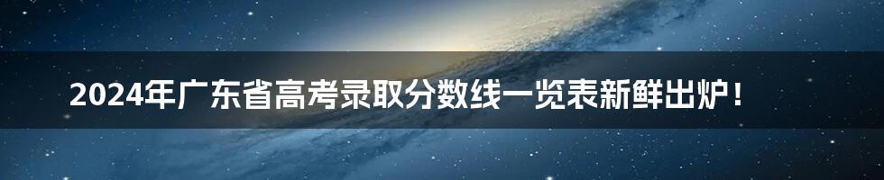 2024年广东省高考录取分数线一览表新鲜出炉！