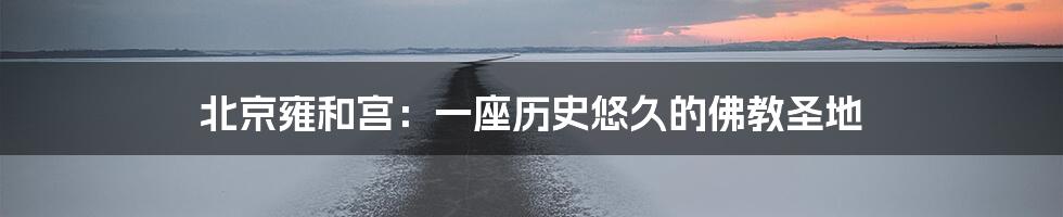 北京雍和宫：一座历史悠久的佛教圣地