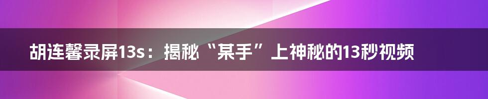 胡连馨录屏13s：揭秘“某手”上神秘的13秒视频