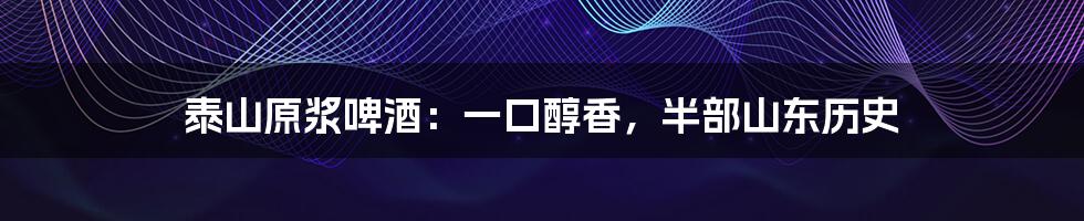 泰山原浆啤酒：一口醇香，半部山东历史