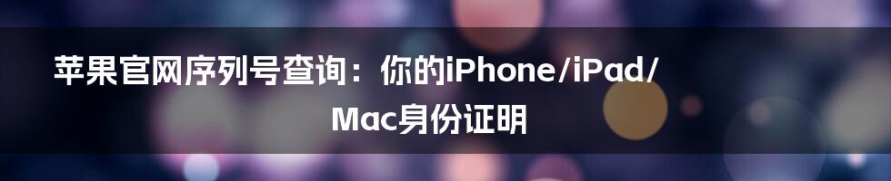 苹果官网序列号查询：你的iPhone/iPad/Mac身份证明