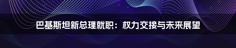 巴基斯坦新总理就职：权力交接与未来展望