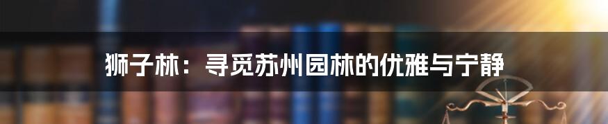 狮子林：寻觅苏州园林的优雅与宁静