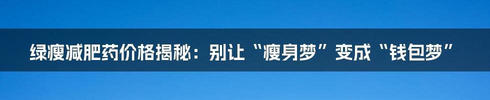 绿瘦减肥药价格揭秘：别让“瘦身梦”变成“钱包梦”