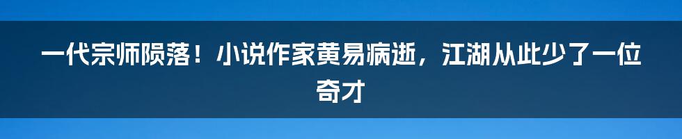 一代宗师陨落！小说作家黄易病逝，江湖从此少了一位奇才