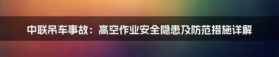 中联吊车事故：高空作业安全隐患及防范措施详解