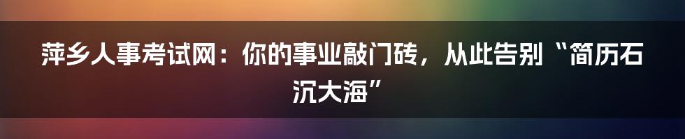 萍乡人事考试网：你的事业敲门砖，从此告别“简历石沉大海”