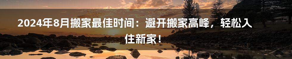 2024年8月搬家最佳时间：避开搬家高峰，轻松入住新家！