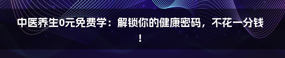 中医养生0元免费学：解锁你的健康密码，不花一分钱！