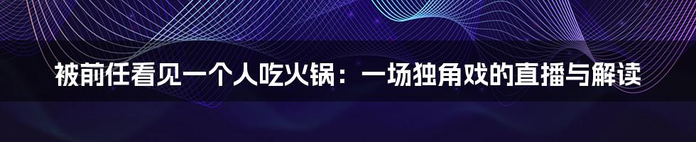 被前任看见一个人吃火锅：一场独角戏的直播与解读