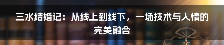 三水结婚记：从线上到线下，一场技术与人情的完美融合