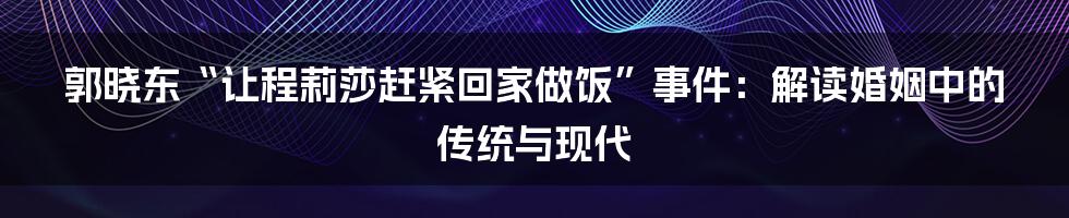 郭晓东“让程莉莎赶紧回家做饭”事件：解读婚姻中的传统与现代