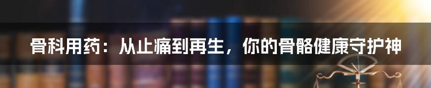 骨科用药：从止痛到再生，你的骨骼健康守护神