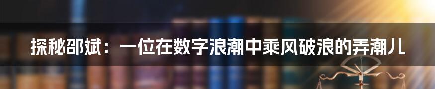 探秘邵斌：一位在数字浪潮中乘风破浪的弄潮儿