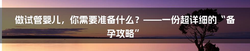 做试管婴儿，你需要准备什么？——一份超详细的“备孕攻略”