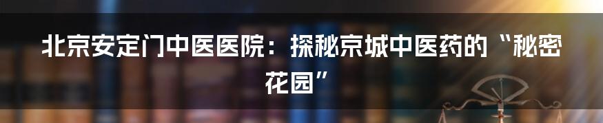 北京安定门中医医院：探秘京城中医药的“秘密花园”