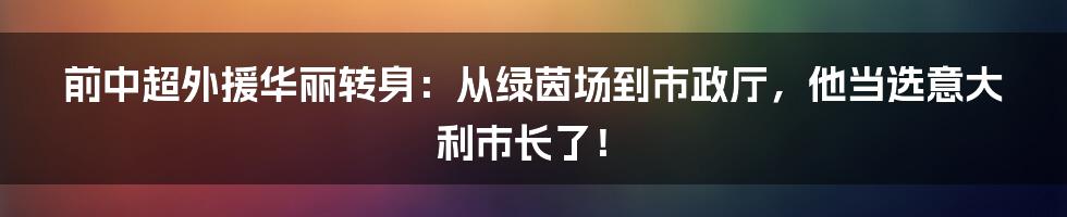 前中超外援华丽转身：从绿茵场到市政厅，他当选意大利市长了！