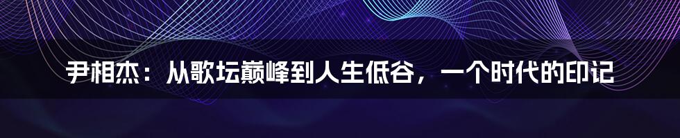 尹相杰：从歌坛巅峰到人生低谷，一个时代的印记