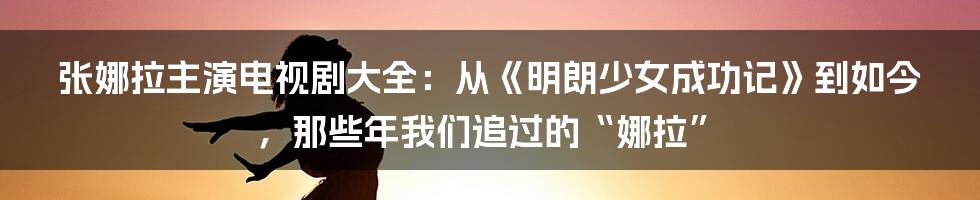 张娜拉主演电视剧大全：从《明朗少女成功记》到如今，那些年我们追过的“娜拉”