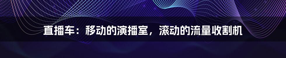 直播车：移动的演播室，滚动的流量收割机