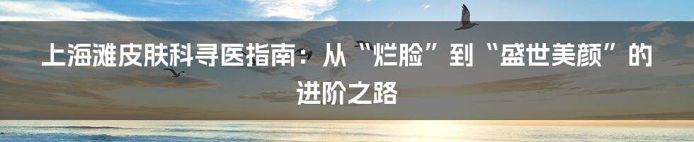 上海滩皮肤科寻医指南：从“烂脸”到“盛世美颜”的进阶之路