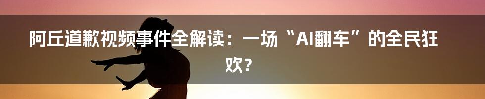 阿丘道歉视频事件全解读：一场“AI翻车”的全民狂欢？