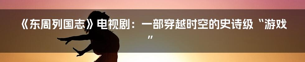 《东周列国志》电视剧：一部穿越时空的史诗级“游戏”