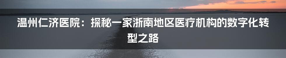 温州仁济医院：探秘一家浙南地区医疗机构的数字化转型之路